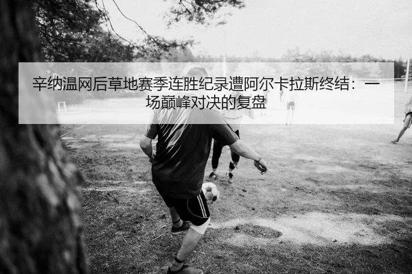 辛纳温网后草地赛季连胜纪录遭阿尔卡拉斯终结：一场巅峰对决的复盘
